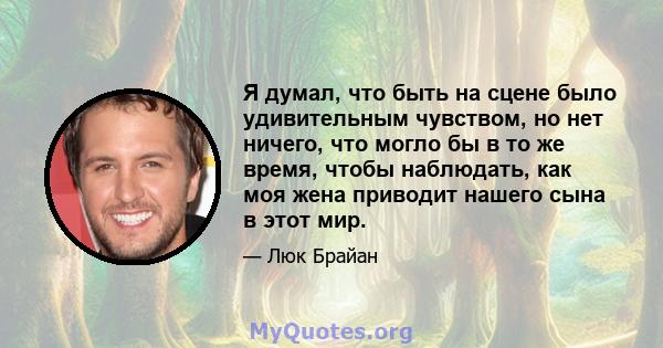 Я думал, что быть на сцене было удивительным чувством, но нет ничего, что могло бы в то же время, чтобы наблюдать, как моя жена приводит нашего сына в этот мир.