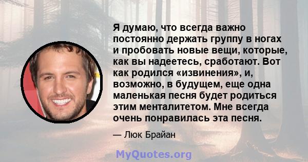 Я думаю, что всегда важно постоянно держать группу в ногах и пробовать новые вещи, которые, как вы надеетесь, сработают. Вот как родился «извинения», и, возможно, в будущем, еще одна маленькая песня будет родиться этим