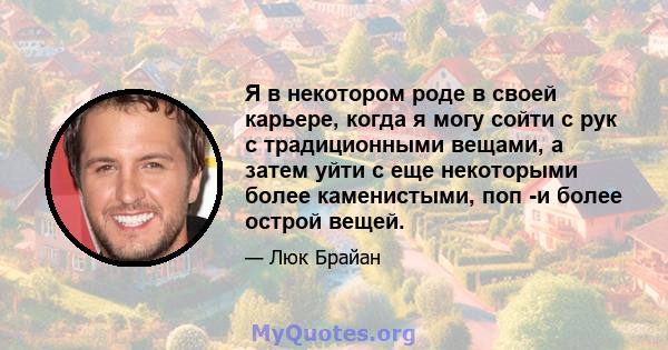 Я в некотором роде в своей карьере, когда я могу сойти с рук с традиционными вещами, а затем уйти с еще некоторыми более каменистыми, поп -и более острой вещей.