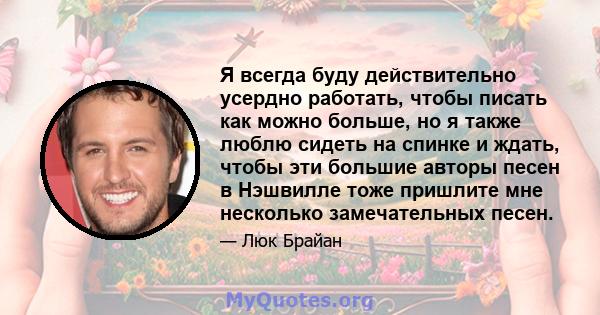 Я всегда буду действительно усердно работать, чтобы писать как можно больше, но я также люблю сидеть на спинке и ждать, чтобы эти большие авторы песен в Нэшвилле тоже пришлите мне несколько замечательных песен.