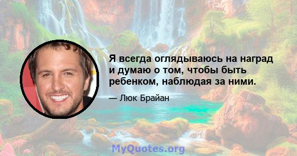 Я всегда оглядываюсь на наград и думаю о том, чтобы быть ребенком, наблюдая за ними.