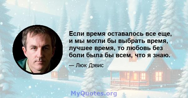 Если время оставалось все еще, и мы могли бы выбрать время, лучшее время, то любовь без боли была бы всем, что я знаю.