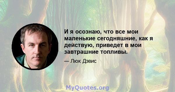 И я осознаю, что все мои маленькие сегодняшние, как я действую, приведет в мои завтрашние топливы.