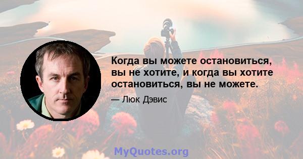 Когда вы можете остановиться, вы не хотите, и когда вы хотите остановиться, вы не можете.