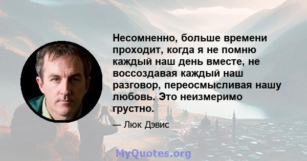 Несомненно, больше времени проходит, когда я не помню каждый наш день вместе, не воссоздавая каждый наш разговор, переосмысливая нашу любовь. Это неизмеримо грустно.