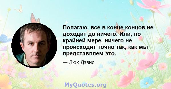 Полагаю, все в конце концов не доходит до ничего. Или, по крайней мере, ничего не происходит точно так, как мы представляем это.