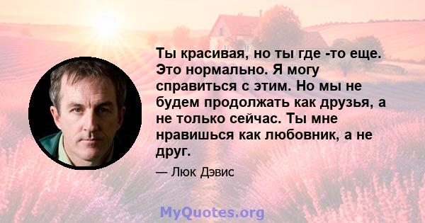 Ты красивая, но ты где -то еще. Это нормально. Я могу справиться с этим. Но мы не будем продолжать как друзья, а не только сейчас. Ты мне нравишься как любовник, а не друг.