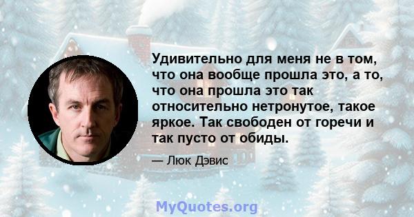 Удивительно для меня не в том, что она вообще прошла это, а то, что она прошла это так относительно нетронутое, такое яркое. Так свободен от горечи и так пусто от обиды.