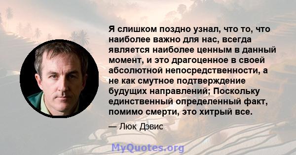 Я слишком поздно узнал, что то, что наиболее важно для нас, всегда является наиболее ценным в данный момент, и это драгоценное в своей абсолютной непосредственности, а не как смутное подтверждение будущих направлений;