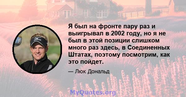 Я был на фронте пару раз и выигрывал в 2002 году, но я не был в этой позиции слишком много раз здесь, в Соединенных Штатах, поэтому посмотрим, как это пойдет.