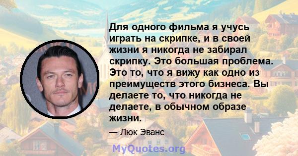 Для одного фильма я учусь играть на скрипке, и в своей жизни я никогда не забирал скрипку. Это большая проблема. Это то, что я вижу как одно из преимуществ этого бизнеса. Вы делаете то, что никогда не делаете, в обычном 