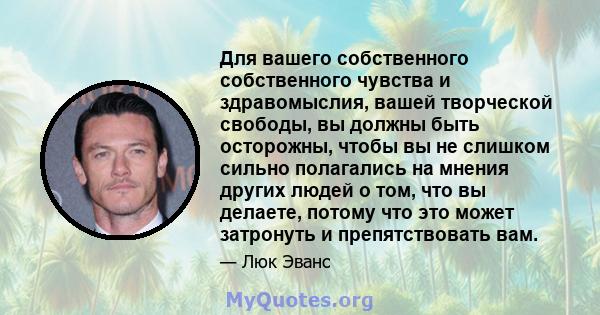 Для вашего собственного собственного чувства и здравомыслия, вашей творческой свободы, вы должны быть осторожны, чтобы вы не слишком сильно полагались на мнения других людей о том, что вы делаете, потому что это может