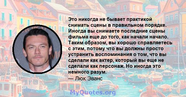 Это никогда не бывает практикой снимать сцены в правильном порядке. Иногда вы снимаете последние сцены фильма еще до того, как начали начало. Таким образом, вы хорошо справляетесь с этим, потому что вы должны просто