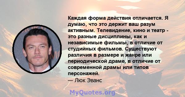 Каждая форма действия отличается. Я думаю, что это держит ваш разум активным. Телевидение, кино и театр - это разные дисциплины, как и независимые фильмы, в отличие от студийных фильмов. Существуют различия в размере и