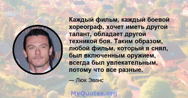 Каждый фильм, каждый боевой хореограф, хочет иметь другой талант, обладает другой техникой боя. Таким образом, любой фильм, который я снял, был включенным оружием, всегда был увлекательным, потому что все разные.