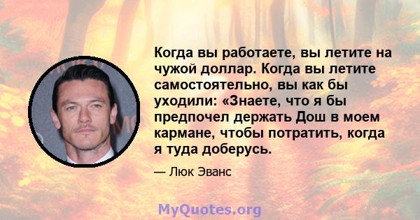 Когда вы работаете, вы летите на чужой доллар. Когда вы летите самостоятельно, вы как бы уходили: «Знаете, что я бы предпочел держать Дош в моем кармане, чтобы потратить, когда я туда доберусь.