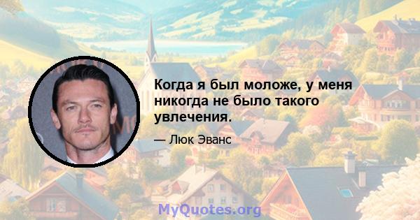 Когда я был моложе, у меня никогда не было такого увлечения.