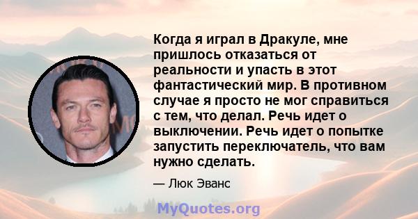 Когда я играл в Дракуле, мне пришлось отказаться от реальности и упасть в этот фантастический мир. В противном случае я просто не мог справиться с тем, что делал. Речь идет о выключении. Речь идет о попытке запустить