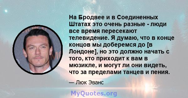 На Бродвее и в Соединенных Штатах это очень разные - люди все время пересекают телевидение. Я думаю, что в конце концов мы доберемся до [в Лондоне], но это должно начать с того, кто приходит к вам в мюзикле, и могут ли