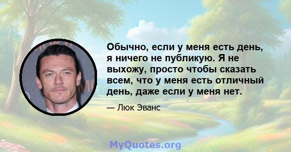 Обычно, если у меня есть день, я ничего не публикую. Я не выхожу, просто чтобы сказать всем, что у меня есть отличный день, даже если у меня нет.