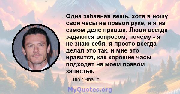 Одна забавная вещь, хотя я ношу свои часы на правой руке, и я на самом деле правша. Люди всегда задаются вопросом, почему - я не знаю себя, я просто всегда делал это так, и мне это нравится, как хорошие часы подходят на 