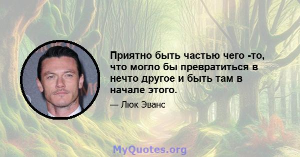 Приятно быть частью чего -то, что могло бы превратиться в нечто другое и быть там в начале этого.