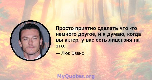 Просто приятно сделать что -то немного другое, и я думаю, когда вы актер, у вас есть лицензия на это.