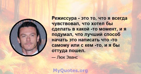 Режиссура - это то, что я всегда чувствовал, что хотел бы сделать в какой -то момент, и я подумал, что лучший способ начать это написать что -то самому или с кем -то, и я бы оттуда пошел.