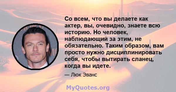 Со всем, что вы делаете как актер, вы, очевидно, знаете всю историю. Но человек, наблюдающий за этим, не обязательно. Таким образом, вам просто нужно дисциплинировать себя, чтобы вытирать сланец, когда вы идете.