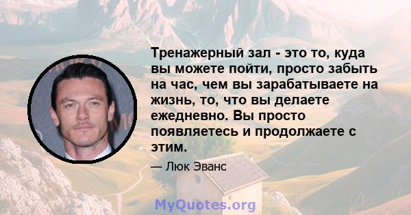 Тренажерный зал - это то, куда вы можете пойти, просто забыть на час, чем вы зарабатываете на жизнь, то, что вы делаете ежедневно. Вы просто появляетесь и продолжаете с этим.