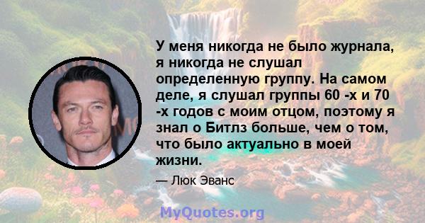 У меня никогда не было журнала, я никогда не слушал определенную группу. На самом деле, я слушал группы 60 -х и 70 -х годов с моим отцом, поэтому я знал о Битлз больше, чем о том, что было актуально в моей жизни.