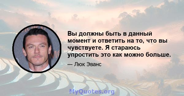 Вы должны быть в данный момент и ответить на то, что вы чувствуете. Я стараюсь упростить это как можно больше.