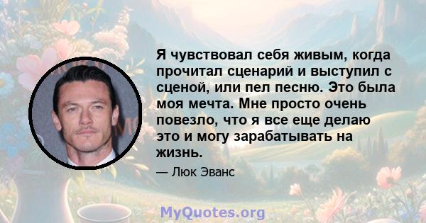 Я чувствовал себя живым, когда прочитал сценарий и выступил с сценой, или пел песню. Это была моя мечта. Мне просто очень повезло, что я все еще делаю это и могу зарабатывать на жизнь.