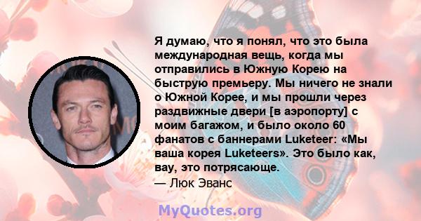 Я думаю, что я понял, что это была международная вещь, когда мы отправились в Южную Корею на быструю премьеру. Мы ничего не знали о Южной Корее, и мы прошли через раздвижные двери [в аэропорту] с моим багажом, и было