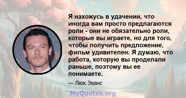 Я нахожусь в удачении, что иногда вам просто предлагаются роли - они не обязательно роли, которые вы играете, но для того, чтобы получить предложение, фильм удивителен. Я думаю, что работа, которую вы проделали раньше,