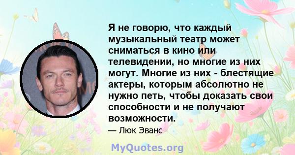 Я не говорю, что каждый музыкальный театр может сниматься в кино или телевидении, но многие из них могут. Многие из них - блестящие актеры, которым абсолютно не нужно петь, чтобы доказать свои способности и не получают