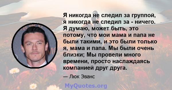 Я никогда не следил за группой, я никогда не следил за - ничего. Я думаю, может быть, это потому, что мои мама и папа не были такими, и это были только я, мама и папа. Мы были очень близки; Мы провели много времени,