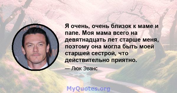 Я очень, очень близок к маме и папе. Моя мама всего на девятнадцать лет старше меня, поэтому она могла быть моей старшей сестрой, что действительно приятно.