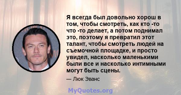 Я всегда был довольно хорош в том, чтобы смотреть, как кто -то что -то делает, а потом поднимал это, поэтому я превратил этот талант, чтобы смотреть людей на съемочной площадке, и просто увидел, насколько маленькими