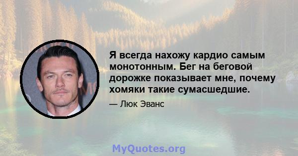 Я всегда нахожу кардио самым монотонным. Бег на беговой дорожке показывает мне, почему хомяки такие сумасшедшие.