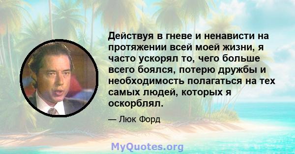 Действуя в гневе и ненависти на протяжении всей моей жизни, я часто ускорял то, чего больше всего боялся, потерю дружбы и необходимость полагаться на тех самых людей, которых я оскорблял.