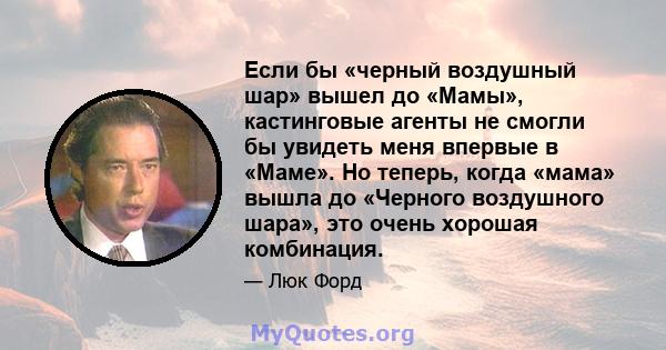 Если бы «черный воздушный шар» вышел до «Мамы», кастинговые агенты не смогли бы увидеть меня впервые в «Маме». Но теперь, когда «мама» вышла до «Черного воздушного шара», это очень хорошая комбинация.