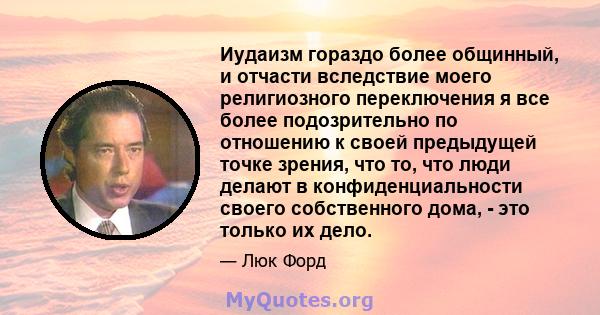 Иудаизм гораздо более общинный, и отчасти вследствие моего религиозного переключения я все более подозрительно по отношению к своей предыдущей точке зрения, что то, что люди делают в конфиденциальности своего