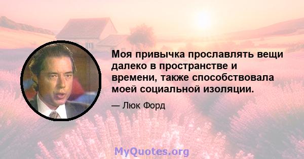 Моя привычка прославлять вещи далеко в пространстве и времени, также способствовала моей социальной изоляции.