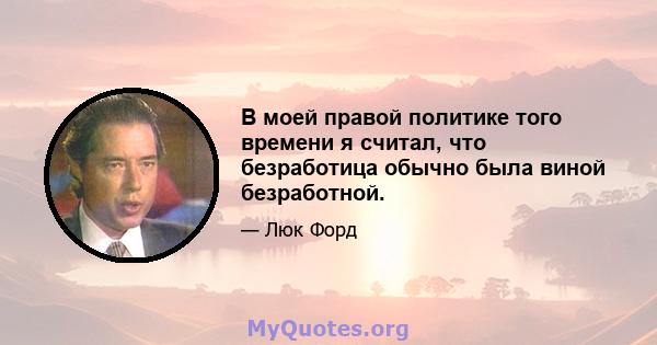 В моей правой политике того времени я считал, что безработица обычно была виной безработной.