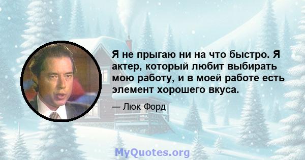 Я не прыгаю ни на что быстро. Я актер, который любит выбирать мою работу, и в моей работе есть элемент хорошего вкуса.