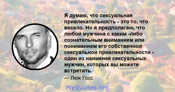 Я думаю, что сексуальная привлекательность - это то, что весело. Но я предполагаю, что любой мужчина с каким -либо сознательным вниманием или пониманием его собственной сексуальной привлекательности - один из наименее