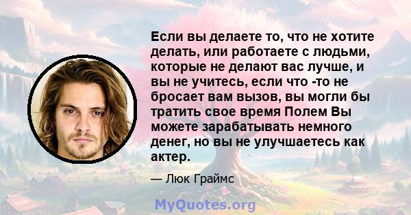 Если вы делаете то, что не хотите делать, или работаете с людьми, которые не делают вас лучше, и вы не учитесь, если что -то не бросает вам вызов, вы могли бы тратить свое время Полем Вы можете зарабатывать немного