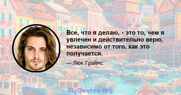 Все, что я делаю, - это то, чем я увлечен и действительно верю, независимо от того, как это получается.