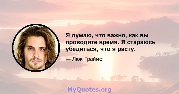 Я думаю, что важно, как вы проводите время. Я стараюсь убедиться, что я расту.